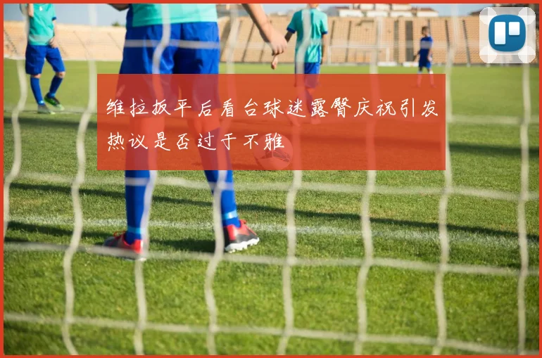 维拉扳平后看台球迷露臀庆祝引发热议是否过于不雅