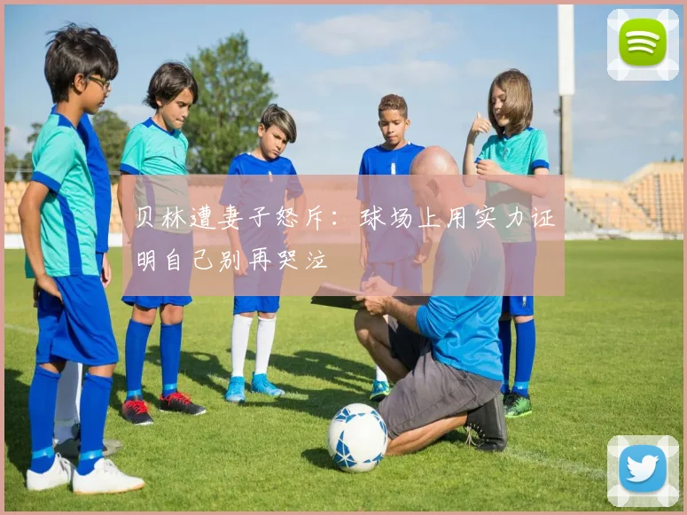 贝林遭妻子怒斥：球场上用实力证明自己别再哭泣